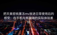 把天美密桃果冻mv放进日常使用后的感受：在手机与电脑端的实际体验差别