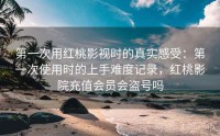 第一次用红桃影视时的真实感受：第一次使用时的上手难度记录，红桃影院充值会员会盗号吗