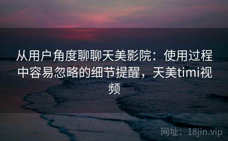从用户角度聊聊天美影院:使用过程中容易忽略的细节提醒,天美timi视频 从用户角度聊聊天美影院:使用过程中容易忽略的细节提醒,天美timi视频
