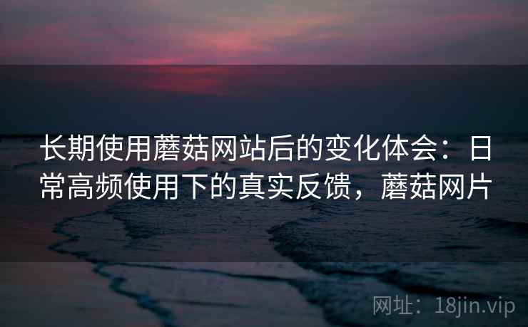 长期使用蘑菇网站后的变化体会:日常高频使用下的真实反馈,蘑菇网片 长期使用蘑菇网站后的变化体会:日常高频使用下的真实反馈,蘑菇网片