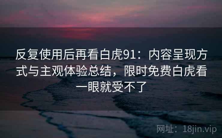 反复使用后再看白虎91:内容呈现方式与主观体验总结,限时免费白虎看一眼就受不了 反复使用后再看白虎91:内容呈现方式与主观体验总结,限时免费白虎看一眼就受不了