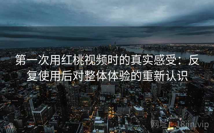 第一次用红桃视频时的真实感受:反复使用后对整体体验的重新认识 第一次用红桃视频时的真实感受:反复使用后对整体体验的重新认识