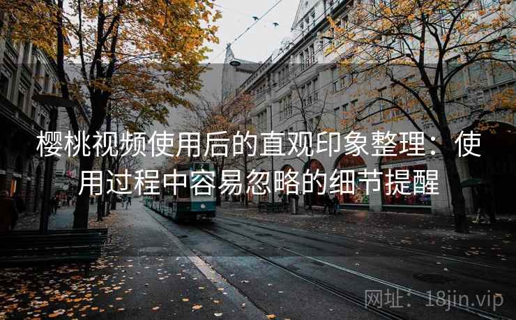 樱桃视频使用后的直观印象整理：使用过程中容易忽略的细节提醒