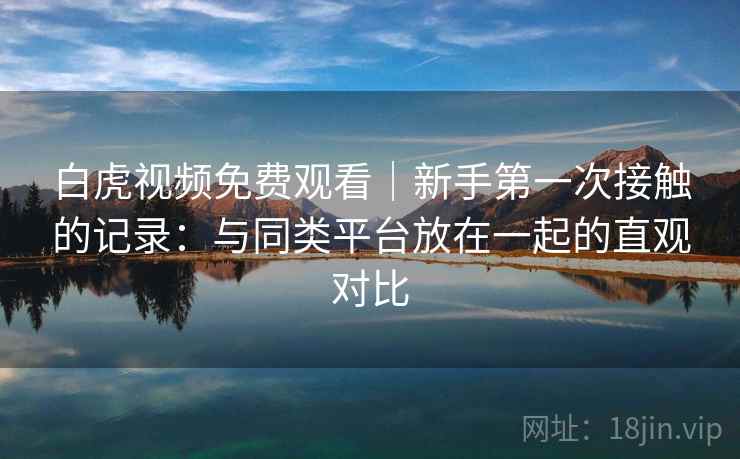 白虎视频免费观看|新手第一次接触的记录:与同类平台放在一起的直观对比 白虎视频免费观看|新手第一次接触的记录:与同类平台放在一起的直观对比