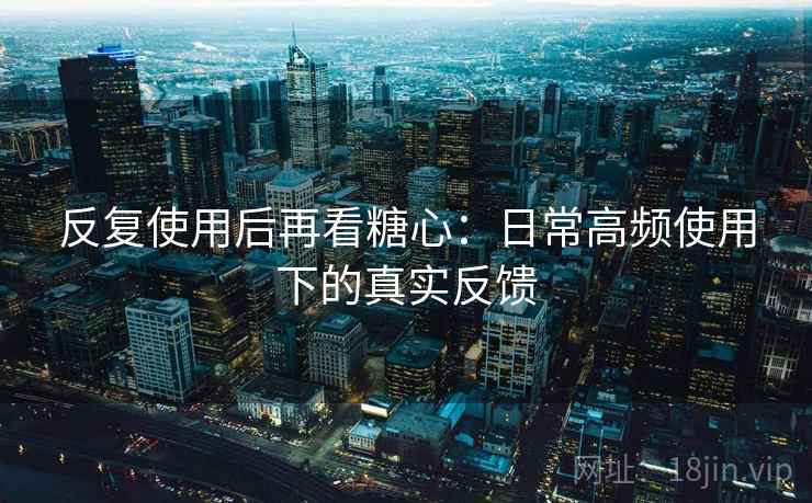 反复使用后再看糖心：日常高频使用下的真实反馈