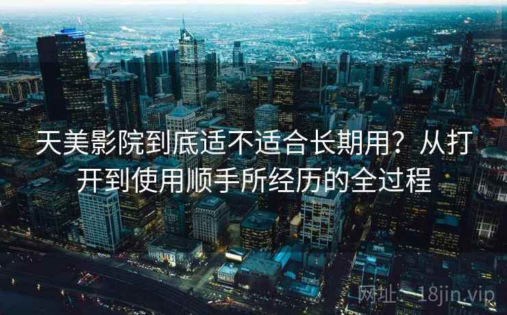 天美影院到底适不适合长期用?从打开到使用顺手所经历的全过程 天美影院到底适不适合长期用?从打开到使用顺手所经历的全过程