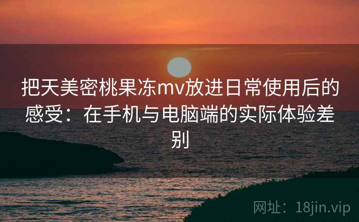 把天美密桃果冻mv放进日常使用后的感受：在手机与电脑端的实际体验差别