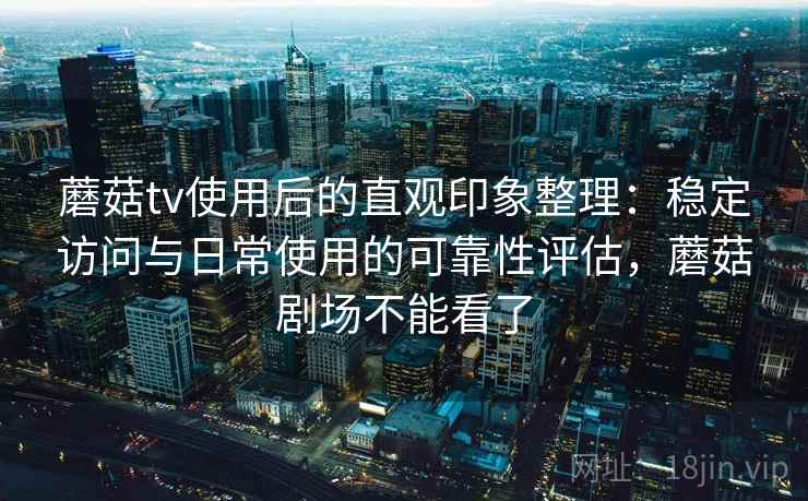 蘑菇tv使用后的直观印象整理：稳定访问与日常使用的可靠性评估，蘑菇剧场不能看了