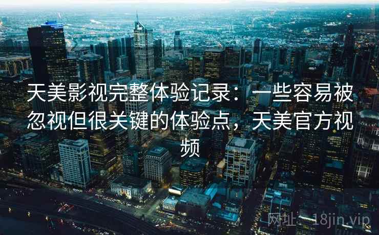 天美影视完整体验记录：一些容易被忽视但很关键的体验点，天美官方视频
