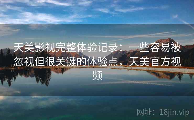 天美影视完整体验记录：一些容易被忽视但很关键的体验点，天美官方视频
