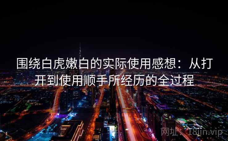 围绕白虎嫩白的实际使用感想：从打开到使用顺手所经历的全过程