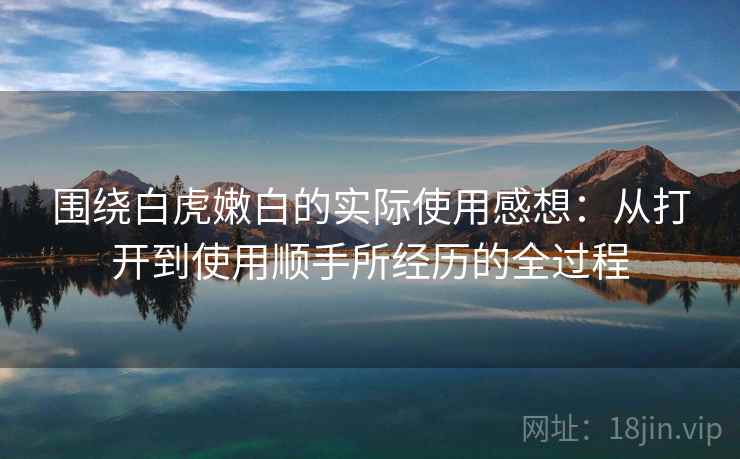 围绕白虎嫩白的实际使用感想：从打开到使用顺手所经历的全过程