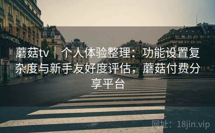 蘑菇tv｜个人体验整理：功能设置复杂度与新手友好度评估，蘑菇付费分享平台