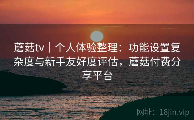 蘑菇tv｜个人体验整理：功能设置复杂度与新手友好度评估，蘑菇付费分享平台