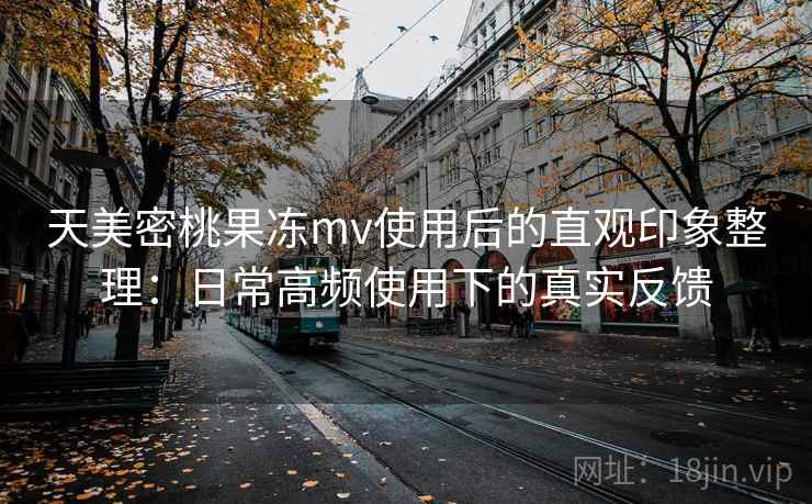 天美密桃果冻mv使用后的直观印象整理：日常高频使用下的真实反馈