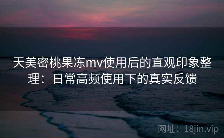 天美密桃果冻mv使用后的直观印象整理：日常高频使用下的真实反馈
