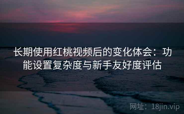 长期使用红桃视频后的变化体会：功能设置复杂度与新手友好度评估