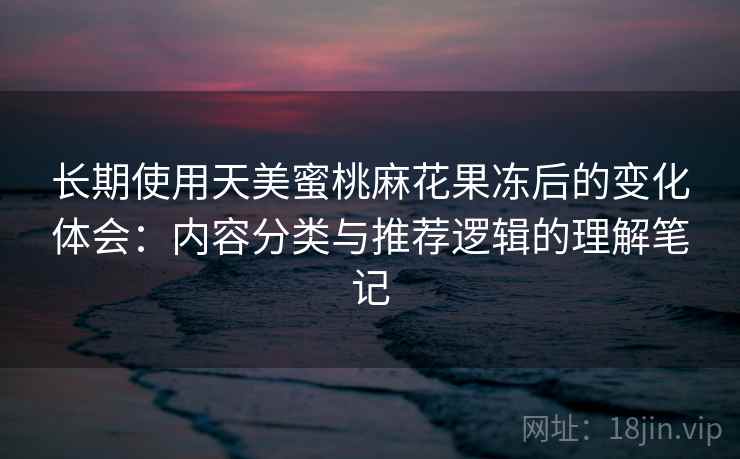 长期使用天美蜜桃麻花果冻后的变化体会：内容分类与推荐逻辑的理解笔记