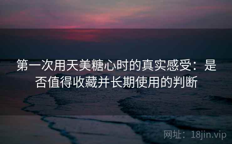 第一次用天美糖心时的真实感受：是否值得收藏并长期使用的判断
