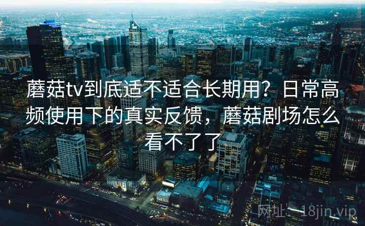 蘑菇tv到底适不适合长期用？日常高频使用下的真实反馈，蘑菇剧场怎么看不了了