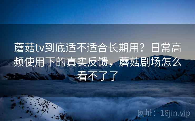 蘑菇tv到底适不适合长期用？日常高频使用下的真实反馈，蘑菇剧场怎么看不了了