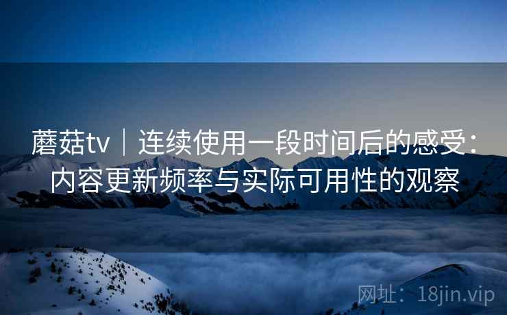 蘑菇tv｜连续使用一段时间后的感受：内容更新频率与实际可用性的观察