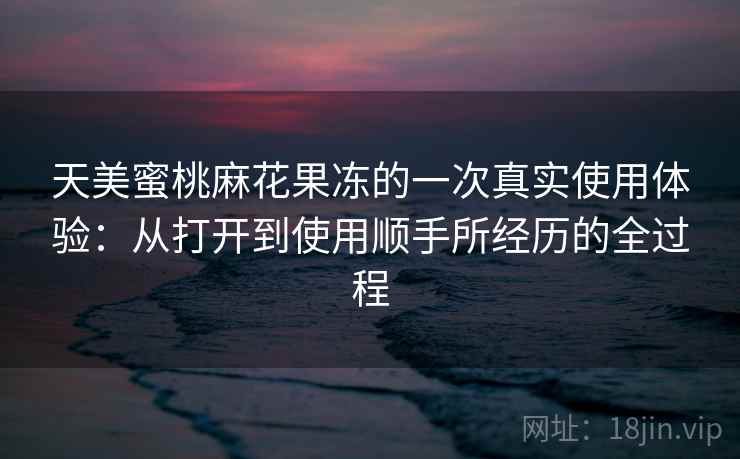 天美蜜桃麻花果冻的一次真实使用体验：从打开到使用顺手所经历的全过程