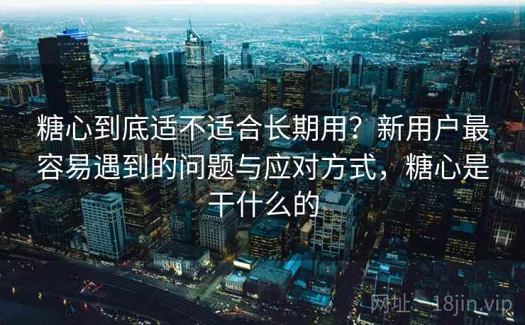 糖心到底适不适合长期用？新用户最容易遇到的问题与应对方式，糖心是干什么的
