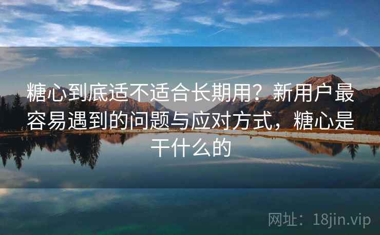 糖心到底适不适合长期用？新用户最容易遇到的问题与应对方式，糖心是干什么的