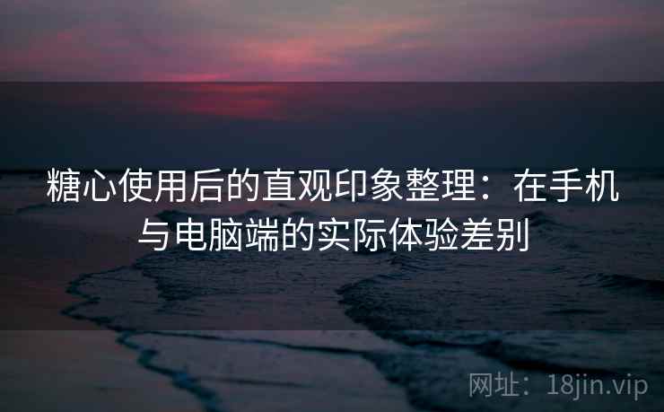 糖心使用后的直观印象整理：在手机与电脑端的实际体验差别