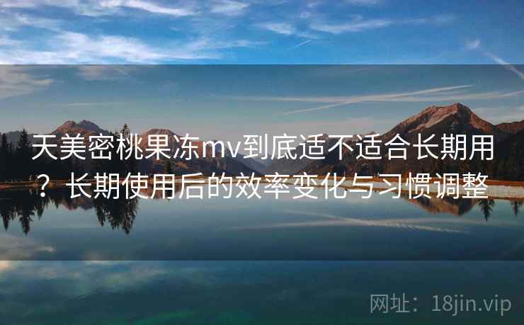 天美密桃果冻mv到底适不适合长期用？长期使用后的效率变化与习惯调整