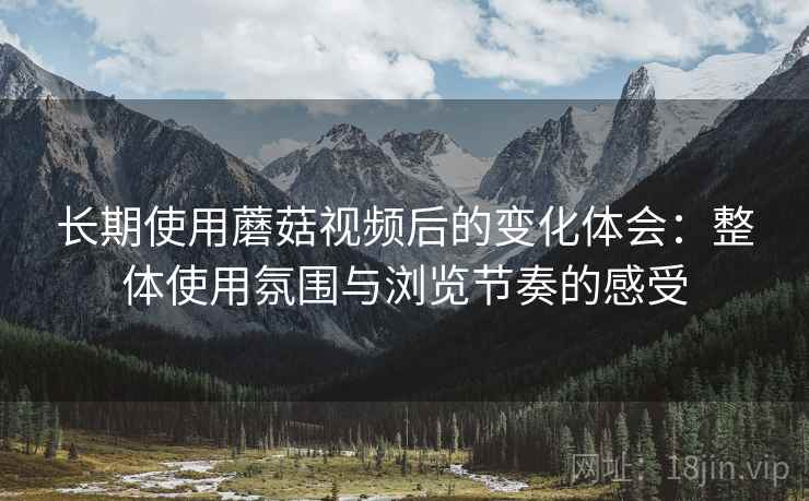 长期使用蘑菇视频后的变化体会：整体使用氛围与浏览节奏的感受
