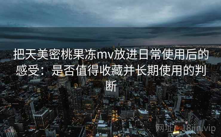 把天美密桃果冻mv放进日常使用后的感受：是否值得收藏并长期使用的判断
