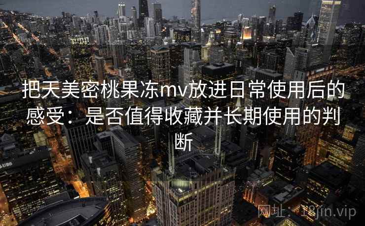 把天美密桃果冻mv放进日常使用后的感受：是否值得收藏并长期使用的判断