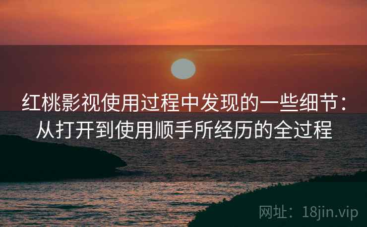 红桃影视使用过程中发现的一些细节：从打开到使用顺手所经历的全过程