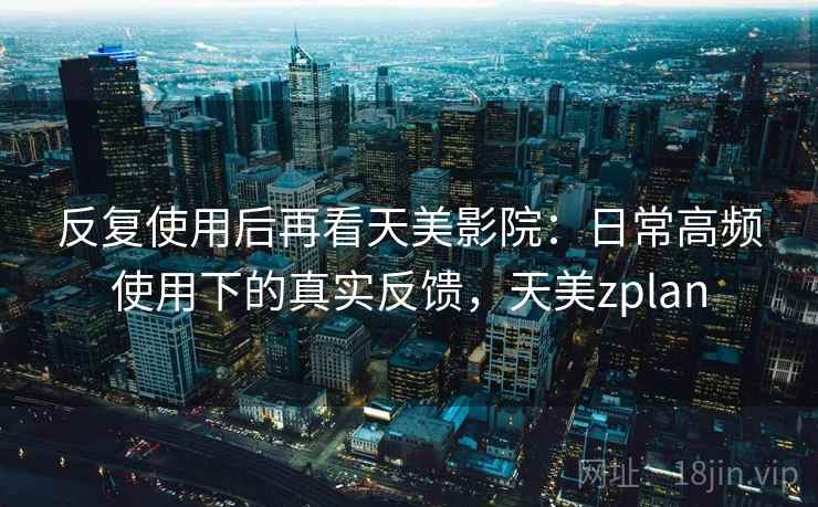 反复使用后再看天美影院：日常高频使用下的真实反馈，天美zplan