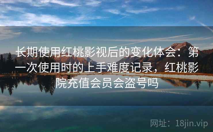 长期使用红桃影视后的变化体会：第一次使用时的上手难度记录，红桃影院充值会员会盗号吗