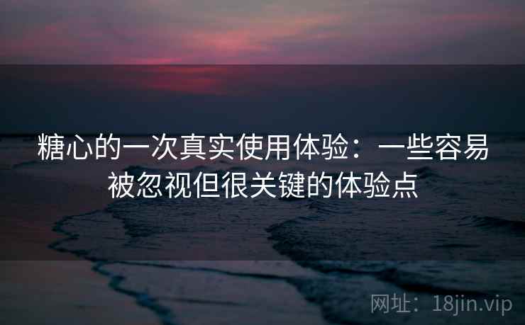 糖心的一次真实使用体验：一些容易被忽视但很关键的体验点