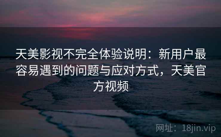 天美影视不完全体验说明：新用户最容易遇到的问题与应对方式，天美官方视频