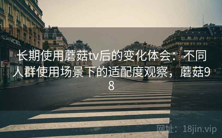 长期使用蘑菇tv后的变化体会：不同人群使用场景下的适配度观察，蘑菇98
