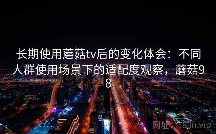 长期使用蘑菇tv后的变化体会：不同人群使用场景下的适配度观察，蘑菇98