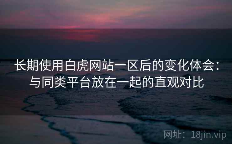 长期使用白虎网站一区后的变化体会：与同类平台放在一起的直观对比