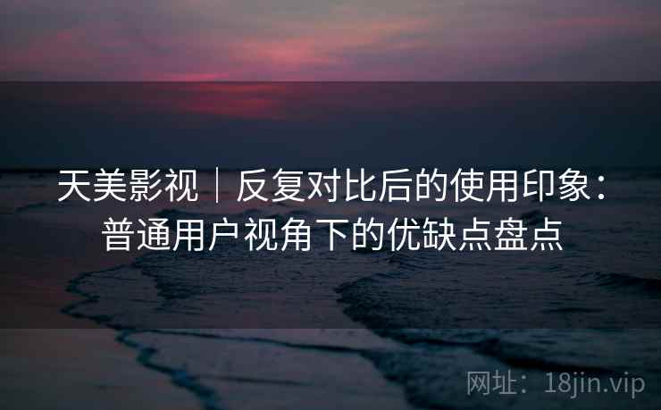 天美影视｜反复对比后的使用印象：普通用户视角下的优缺点盘点