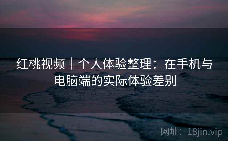 红桃视频｜个人体验整理：在手机与电脑端的实际体验差别