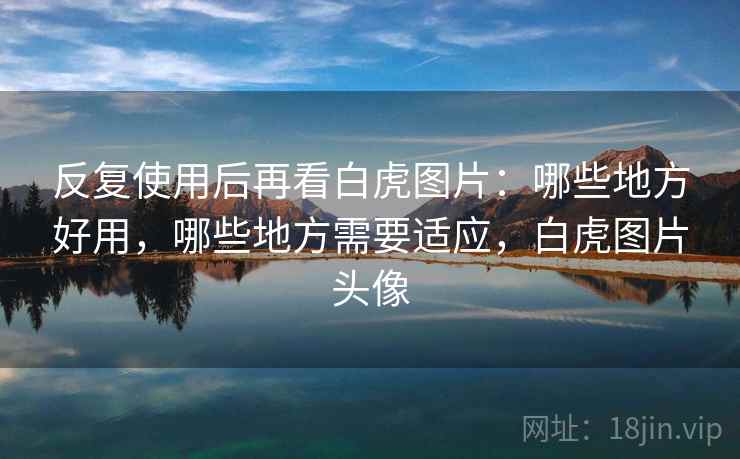 反复使用后再看白虎图片：哪些地方好用，哪些地方需要适应，白虎图片头像