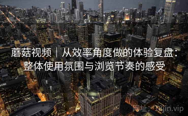 蘑菇视频｜从效率角度做的体验复盘：整体使用氛围与浏览节奏的感受