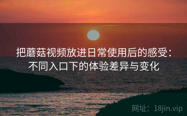 把蘑菇视频放进日常使用后的感受:不同入口下的体验差异与变化 把蘑菇视频放进日常使用后的感受:不同入口下的体验差异与变化