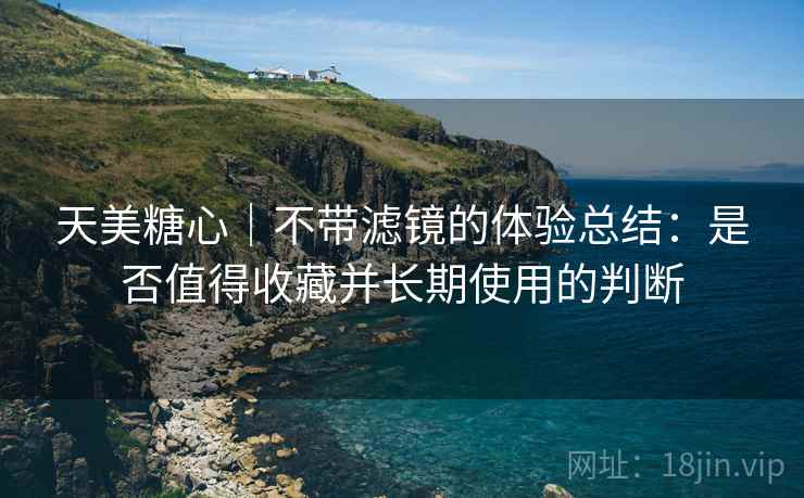 天美糖心｜不带滤镜的体验总结：是否值得收藏并长期使用的判断