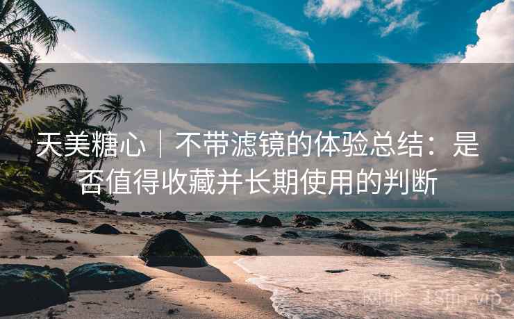 天美糖心｜不带滤镜的体验总结：是否值得收藏并长期使用的判断