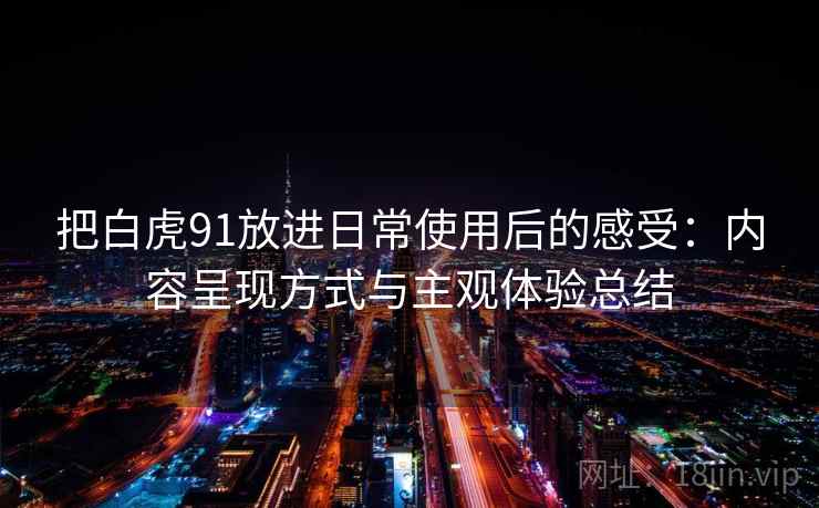 把白虎91放进日常使用后的感受:内容呈现方式与主观体验总结 把白虎91放进日常使用后的感受:内容呈现方式与主观体验总结
